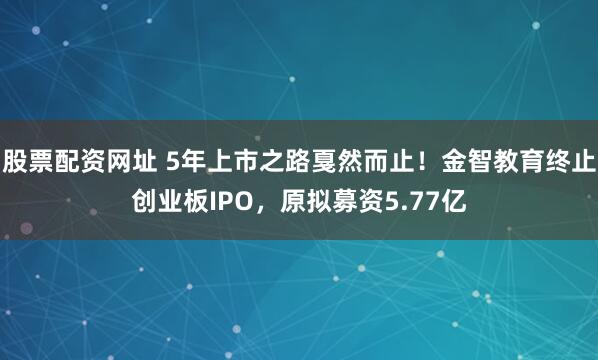 股票配资网址 5年上市之路戛然而止！金智教育终止创业板IPO，原拟募资5.77亿
