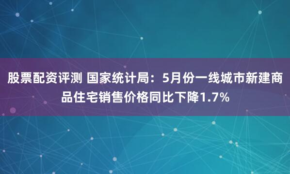 股票配资评测 国家统计局：5月份一线城市新建商品住宅销售价格同比下降1.7%