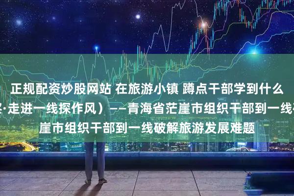 正规配资炒股网站 在旅游小镇 蹲点干部学到什么（干部状态新观察·走进一线探作风）——青海省茫崖市组织干部到一线破解旅游发展难题