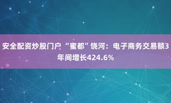 安全配资炒股门户 “蜜都”饶河：电子商务交易额3年间增长424.6%
