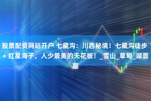股票配资网站开户 七藏沟：川西秘境！七藏沟徒步 + 红星海子，人少景美的天花板！_雪山_草甸_湖面