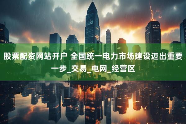 股票配资网站开户 全国统一电力市场建设迈出重要一步_交易_电网_经营区