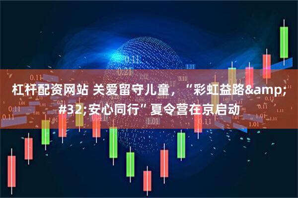 杠杆配资网站 关爱留守儿童，“彩虹益路 安心同行”夏令营在京启动