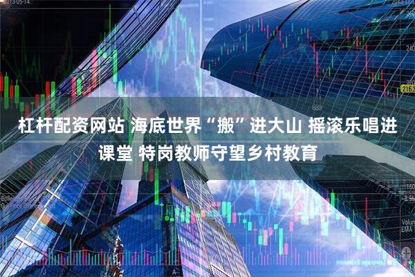 杠杆配资网站 海底世界“搬”进大山 摇滚乐唱进课堂 特岗教师守望乡村教育
