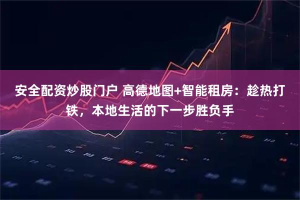 安全配资炒股门户 高德地图+智能租房：趁热打铁，本地生活的下一步胜负手