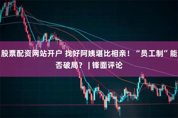 股票配资网站开户 找好阿姨堪比相亲！“员工制”能否破局？ | 锋面评论
