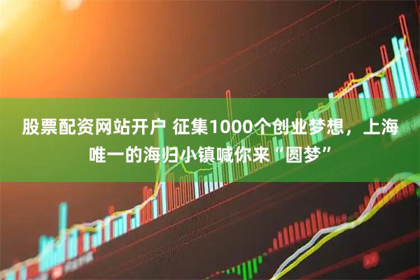 股票配资网站开户 征集1000个创业梦想，上海唯一的海归小镇喊你来“圆梦”