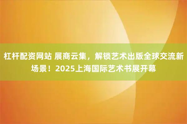 杠杆配资网站 展商云集，解锁艺术出版全球交流新场景！2025上海国际艺术书展开幕