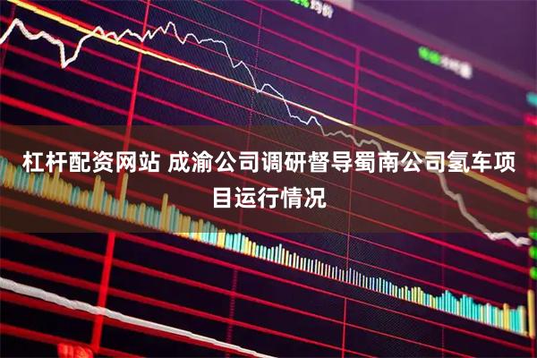 杠杆配资网站 成渝公司调研督导蜀南公司氢车项目运行情况