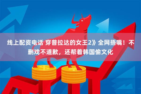 线上配资电话 穿普拉达的女王2》全网捂嘴！不删戏不道歉，还帮着韩国偷文化