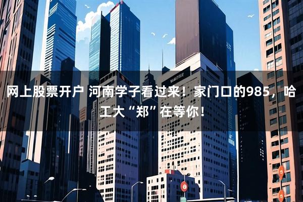 网上股票开户 河南学子看过来！家门口的985，哈工大“郑”在等你！