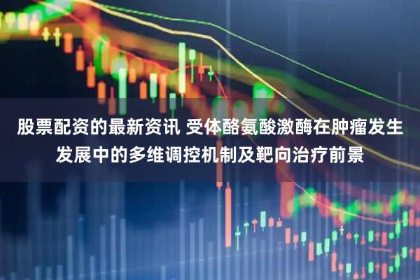 股票配资的最新资讯 受体酪氨酸激酶在肿瘤发生发展中的多维调控机制及靶向治疗前景