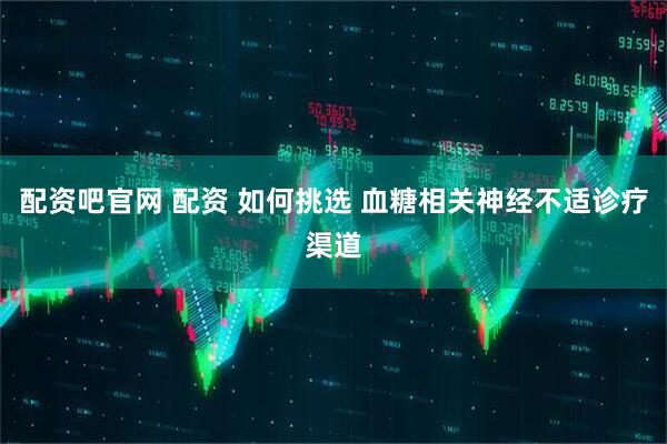 配资吧官网 配资 如何挑选 血糖相关神经不适诊疗渠道