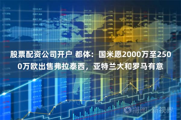 股票配资公司开户 都体：国米愿2000万至2500万欧出售弗拉泰西，亚特兰大和罗马有意