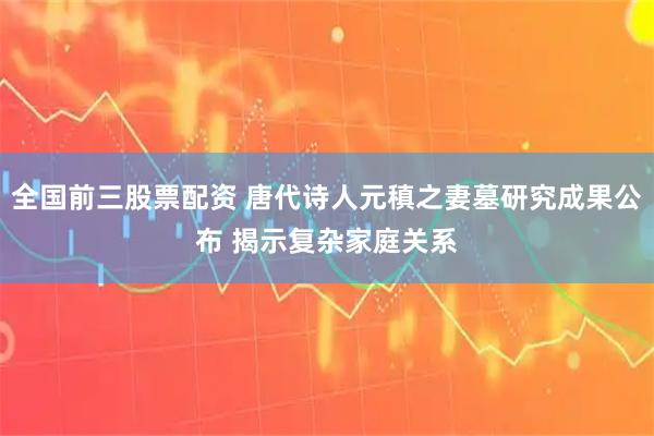 全国前三股票配资 唐代诗人元稹之妻墓研究成果公布 揭示复杂家庭关系