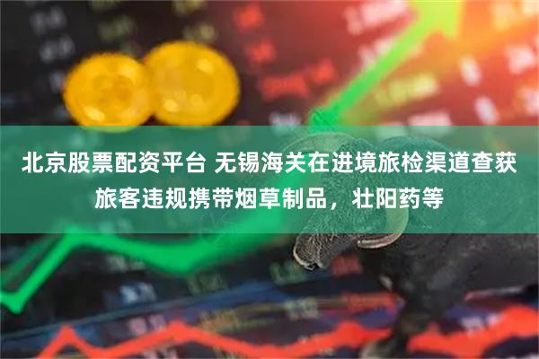 北京股票配资平台 无锡海关在进境旅检渠道查获旅客违规携带烟草制品，壮阳药等
