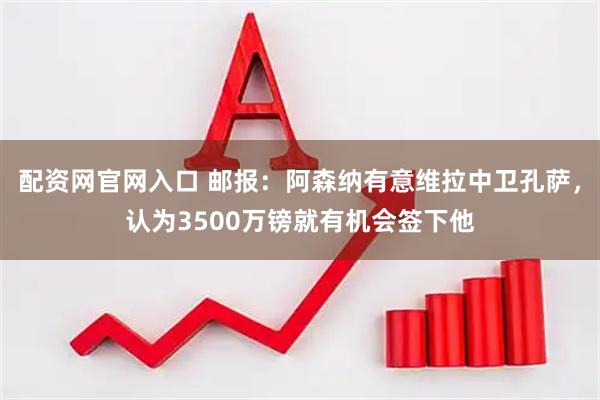 配资网官网入口 邮报：阿森纳有意维拉中卫孔萨，认为3500万镑就有机会签下他