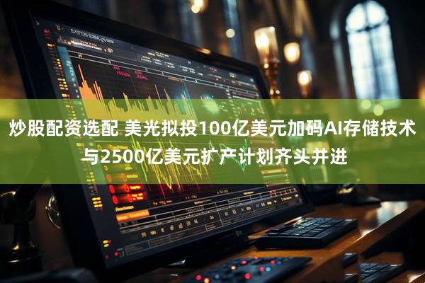 炒股配资选配 美光拟投100亿美元加码AI存储技术 与2500亿美元扩产计划齐头并进