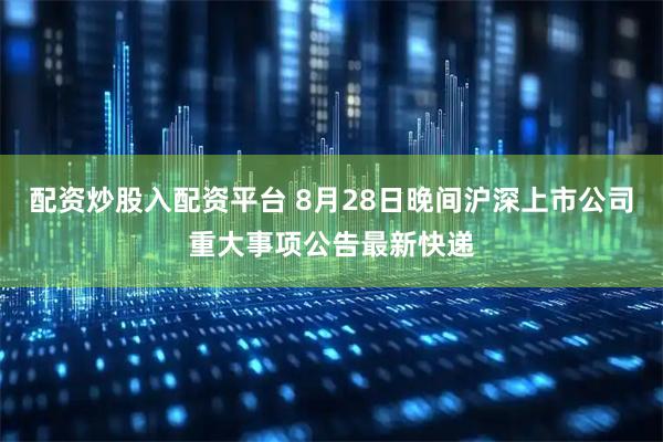 配资炒股入配资平台 8月28日晚间沪深上市公司重大事项公告最新快递