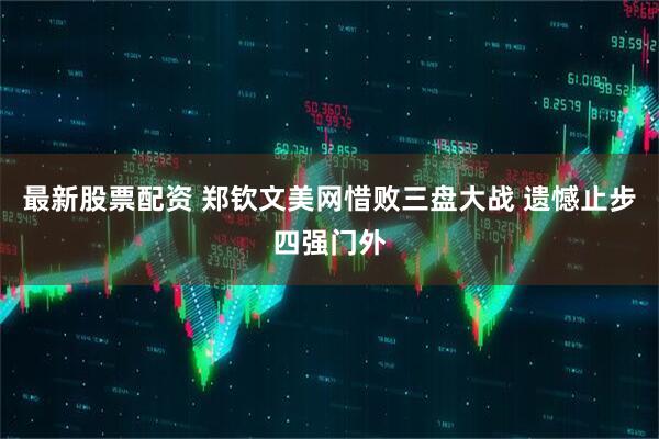 最新股票配资 郑钦文美网惜败三盘大战 遗憾止步四强门外