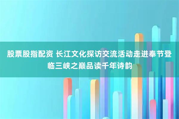 股票股指配资 长江文化探访交流活动走进奉节登临三峡之巅品读千年诗韵