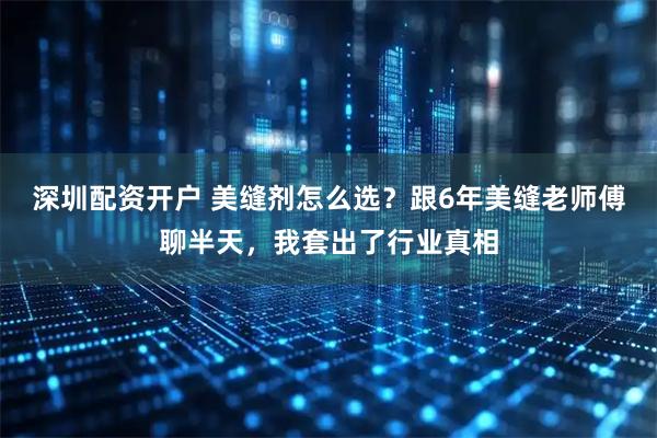 深圳配资开户 美缝剂怎么选？跟6年美缝老师傅聊半天，我套出了行业真相