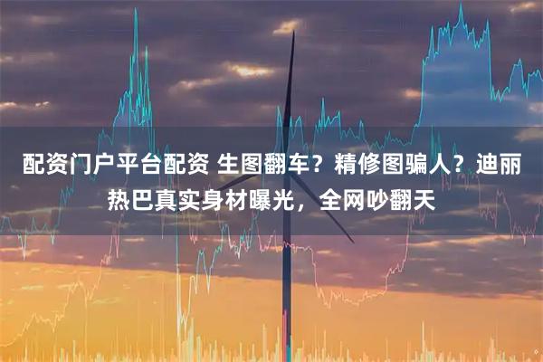 配资门户平台配资 生图翻车？精修图骗人？迪丽热巴真实身材曝光，全网吵翻天