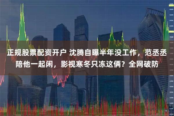 正规股票配资开户 沈腾自曝半年没工作，范丞丞陪他一起闲，影视寒冬只冻这俩？全网破防