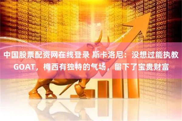 中国股票配资网在线登录 斯卡洛尼：没想过能执教GOAT，梅西有独特的气场，留下了宝贵财富