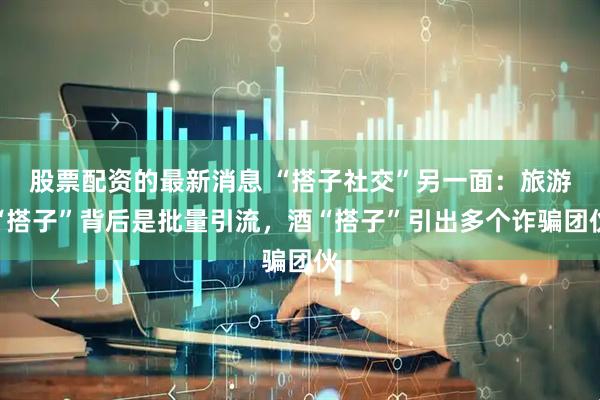 股票配资的最新消息 “搭子社交”另一面：旅游“搭子”背后是批量引流，酒“搭子”引出多个诈骗团伙